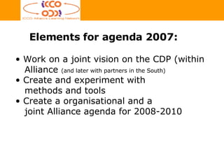Work on a joint vision on the CDP  (within   Alliance  (and later with partners in the South) Create and experiment with    methods and tools Create a organisational and a    joint Alliance agenda for 2008-2010 Elements for agenda 2007: 