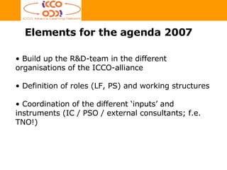 Elements for the agenda 2007 Build up the R&D-team in the different organisations of the ICCO-alliance Definition of roles (LF, PS) and working structures Coordination of the different ‘inputs’ and instruments (IC / PSO / external consultants; f.e. TNO!) 