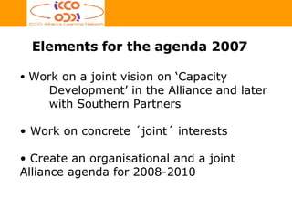 Elements for the agenda 2007 Work on a joint vision on ‘Capacity   Development’ in the Alliance and later  with Southern  Partners Work on concrete ´joint´ interests Create an organisational and a joint Alliance agenda for 2008-2010 