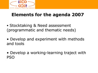 Elements for the agenda 2007 Stocktaking & Need assessment (programmatic and thematic needs) Develop and experiment with methods and tools Develop a working-learning traject with PSO 