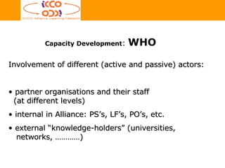 Involvement of different (active and passive) actors: partner organisations and their staff    (at different levels)   internal in Alliance: PS’s, LF’s, PO’s, etc.  external “knowledge-holders” (universities,   networks, …………) Capacity Development :  WHO 