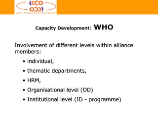 Involvement of different levels within alliance members:  individual,  thematic departments,  HRM,  Organisational level (OD) Institutional level (ID - programme)  Capacity Development :  WHO 