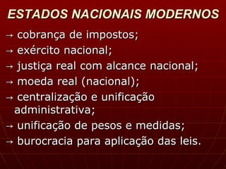 ESTADOS NACIONAIS MODERNOS ->  cobrança de impostos; ->  exército nacional; ->  justiça real com alcance nacional; ->  moeda real (nacional); ->  centralização e unificação administrativa;   ->  unificação de pesos e medidas; ->  burocracia para aplicação das leis. 
