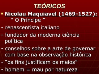 TEÓRICOS Nicolau Maquiavel (1469-1527): “ O Príncipe ” - renascentista italiano - fundador da moderna ciência política - conselhos sobre a arte de governar com base na observação histórica - “os fins justificam os meios” - homem = mau por natureza 