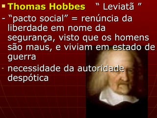 Thomas Hobbes “ Leviatã ”  - “pacto social” = renúncia da liberdade em nome da segurança, visto que os homens são maus, e viviam em estado de guerra necessidade da autoridade despótica 