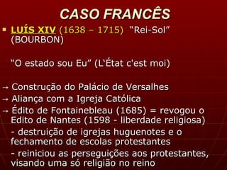 CASO FRANCÊS LUÍS XIV  (1638 – 1715)  “Rei-Sol”  (BOURBON) “ O estado sou Eu” (L‘État c'est moi) ->  Construção do Palácio de Versalhes ->  Aliança com a Igreja Católica ->  Édito de Fontainebleau (1685) = r evogou o Edito de Nantes (1598 - liberdade religiosa) -  destruição de igrejas huguenotes e o fechamento de escolas protestantes - reiniciou as perseguições aos protestantes, visando uma só religião no reino  