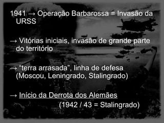 1941 → Operação Barbarossa = Invasão da
  URSS

→ Vitórias iniciais, invasão de grande parte
 do território

→ “terra arrasada”, linha de defesa
 (Moscou, Leningrado, Stalingrado)

→ Início da Derrota dos Alemães
              (1942 / 43 = Stalingrado)
 