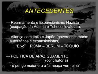 ANTECEDENTES
→ Rearmamento e Expansionismo Nazista
 (ocupação da Áustria e Tchecoslováquia),

→ Aliança com Itália e Japão (governos também
 autoritários e expansionistas)
     “Eixo” ROMA – BERLIM – TÓQUIO

→ POLÍTICA DE APAZIGUAMENTO
                       (conciliatória)
 - o perigo maior era a “ameaça vermelha”
 