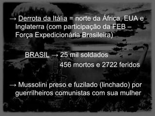 → Derrota da Itália = norte da África, EUA e
 Inglaterra (com participação da FEB –
 Força Expedicionária Brasileira)

     BRASIL → 25 mil soldados
              456 mortos e 2722 feridos

→ Mussolini preso e fuzilado (linchado) por
 guerrilheiros comunistas com sua mulher
 