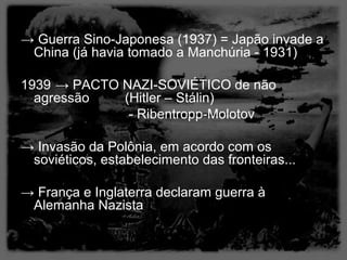 → Guerra Sino-Japonesa (1937) = Japão invade a
 China (já havia tomado a Manchúria - 1931)

1939 → PACTO NAZI-SOVIÉTICO de não
  agressão   (Hitler – Stálin)
              - Ribentropp-Molotov

→ Invasão da Polônia, em acordo com os
 soviéticos, estabelecimento das fronteiras...

→ França e Inglaterra declaram guerra à
 Alemanha Nazista
 