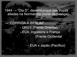 1944 → “Dia D”, desembarque das tropas
  aliadas na Normandia (norte da França)

→ “CORRIDA À BERLIM”
       - URSS (Frente Oriental)
       - EUA, Inglaterra e França
                 (Frente Ocidental

              - EUA x Japão (Pacífico)
 