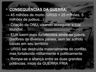 • CONSEQUÊNCIAS DA GUERRA:
→ 45 milhões de morto (URSS = 25 milhões, 5
  milhões de judeus...)
→ Criação da ONU, visando assegurar a paz
  mundial...
→ EUA saem mais fortalecidos ainda da guerra,
  credores de diversos países, sem ter sofrido
  baixas em seu território
→ URSS sai destruída materialmente do conflito,
  mas fortalecida militarmente e politicamente
→ Rompe-se a aliança entre as duas grandes
  potências, início da GUERRA FRIA
 