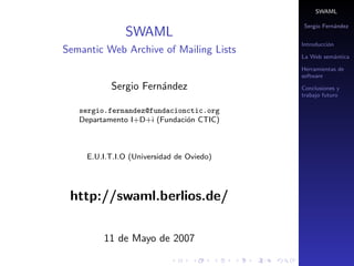 SWAML

                                           Sergio Fern´ndez
                                                      a
               SWAML
                                           Introducci´n
                                                     o
Semantic Web Archive of Mailing Lists
                                           La Web sem´ntica
                                                     a

                                           Herramientas de
                                           software

           Sergio Fern´ndez
                      a                    Conclusiones y
                                           trabajo futuro

   sergio.fernandez@fundacionctic.org
   Departamento I+D+i (Fundaci´n CTIC)
                              o



     E.U.I.T.I.O (Universidad de Oviedo)




 http://swaml.berlios.de/

         11 de Mayo de 2007
 