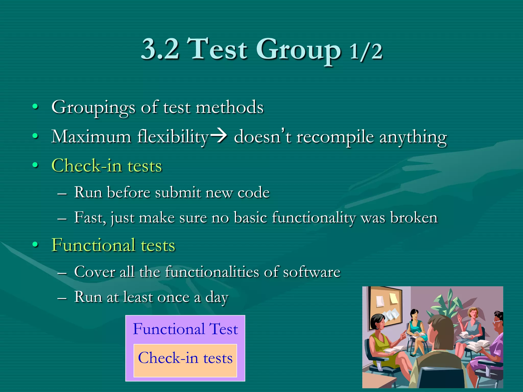 3.2 Test Group 1/2 • Groupings of test methods • Maximum flexibility doesn’t recompile anything • Check-in tests – Run before submit new code – Fast, just make sure no basic functionality was broken • Functional tests – Cover all the functionalities of software – Run at least once a day Functional Test Check-in tests 13 