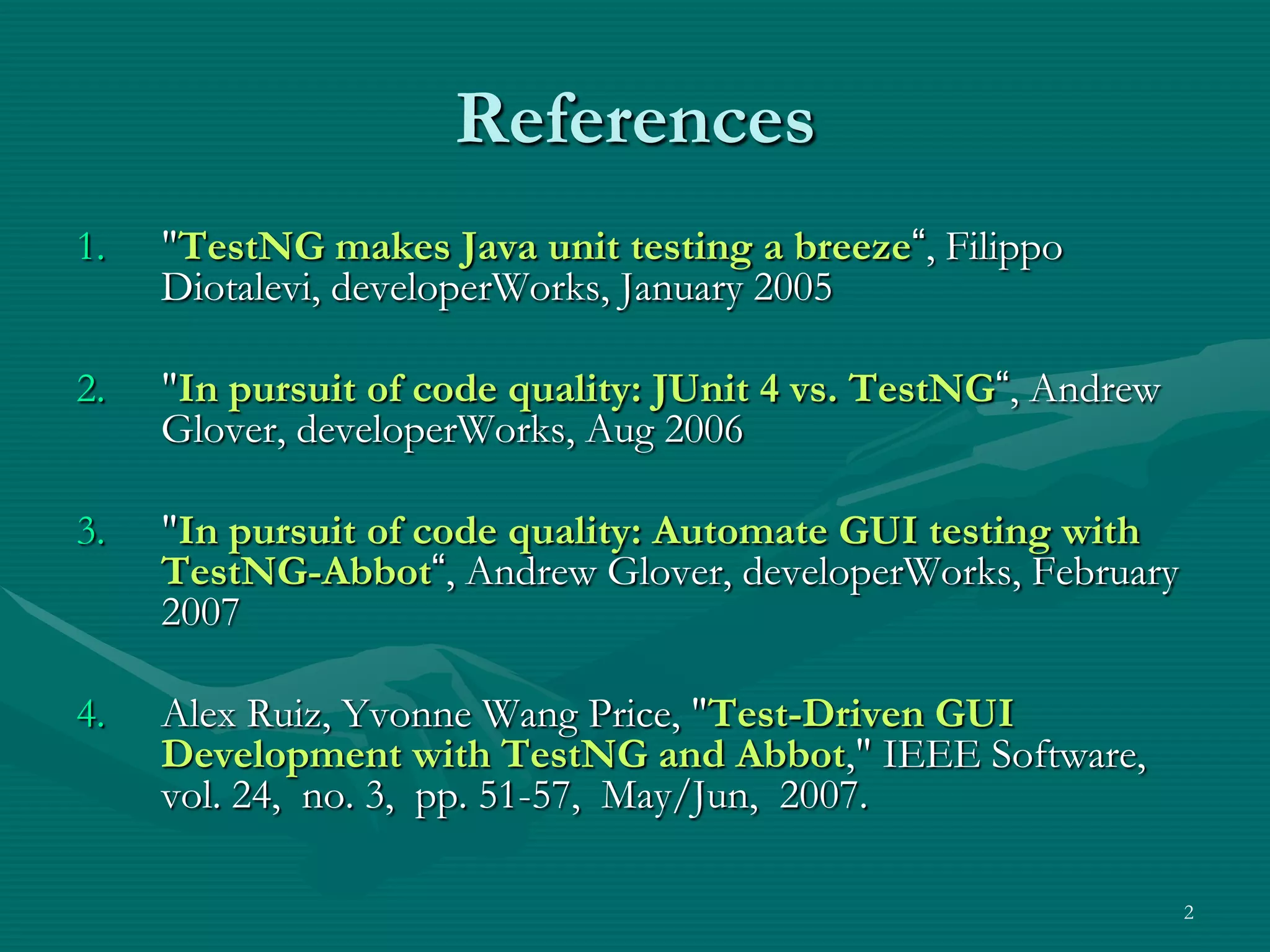 References 1. "TestNG makes Java unit testing a breeze“, Filippo Diotalevi, developerWorks, January 2005 2. "In pursuit of code quality: JUnit 4 vs. TestNG“, Andrew Glover, developerWorks, Aug 2006 3. "In pursuit of code quality: Automate GUI testing with TestNG-Abbot“, Andrew Glover, developerWorks, February 2007 4. Alex Ruiz, Yvonne Wang Price, "Test-Driven GUI Development with TestNG and Abbot," IEEE Software, vol. 24, no. 3, pp. 51-57, May/Jun, 2007. 2 