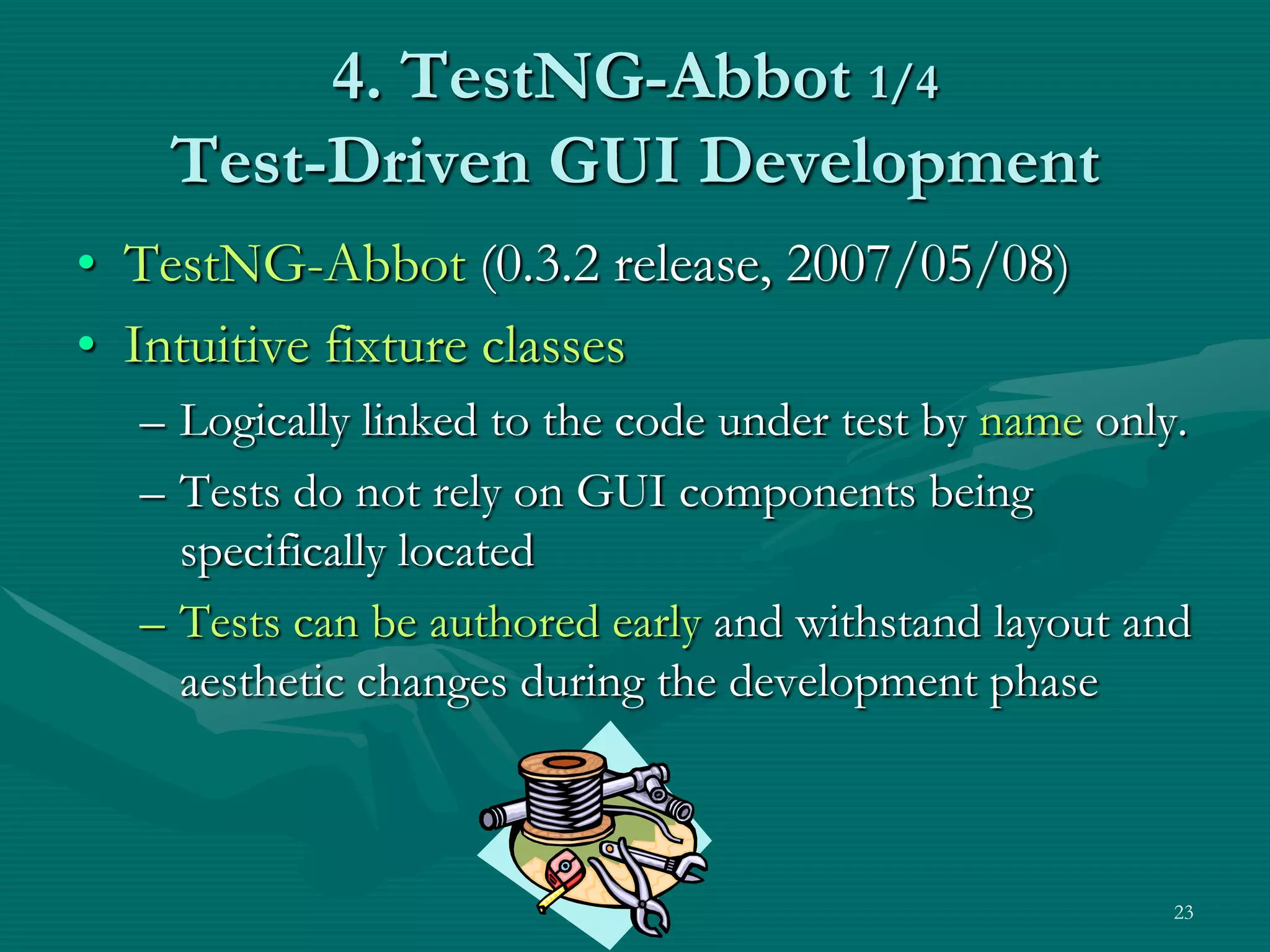 4. TestNG-Abbot 1/4 Test-Driven GUI Development • TestNG-Abbot (0.3.2 release, 2007/05/08) • Intuitive fixture classes – Logically linked to the code under test by name only. – Tests do not rely on GUI components being specifically located – Tests can be authored early and withstand layout and aesthetic changes during the development phase 23 
