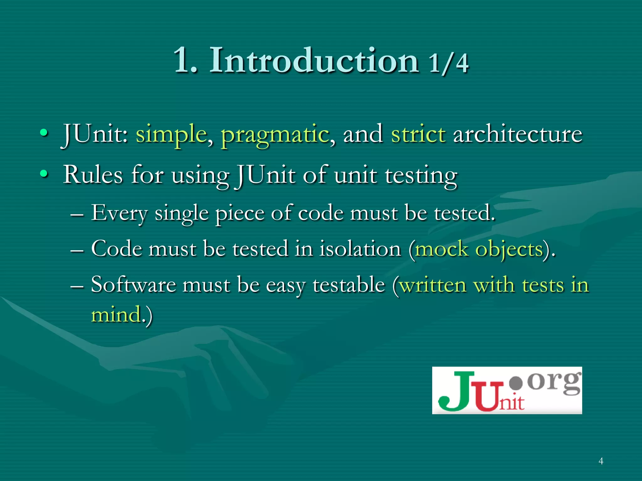 1. Introduction 1/4 • JUnit: simple, pragmatic, and strict architecture • Rules for using JUnit of unit testing – Every single piece of code must be tested. – Code must be tested in isolation (mock objects). – Software must be easy testable (written with tests in mind.) 4 