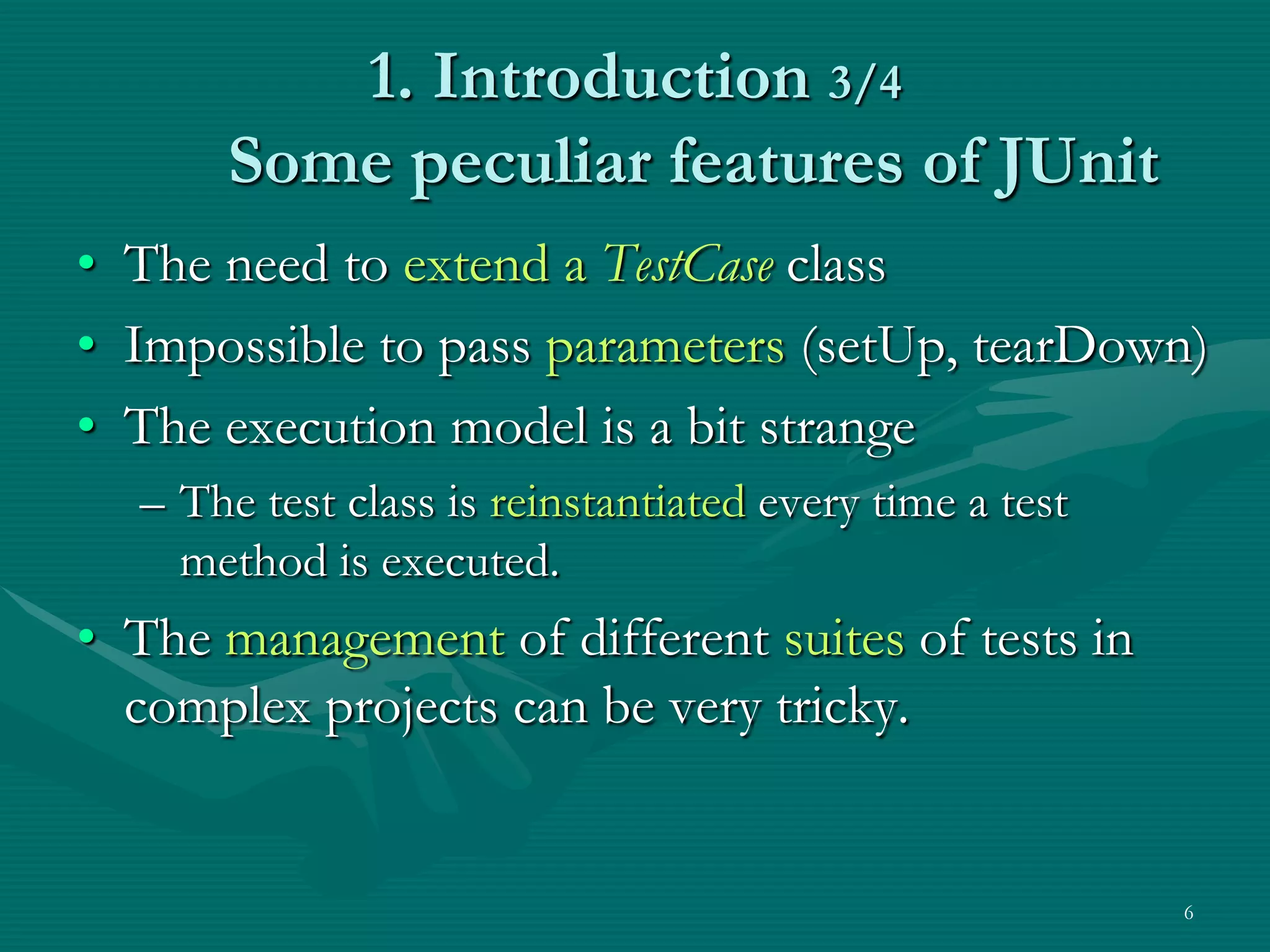 1. Introduction 3/4 Some peculiar features of JUnit • The need to extend a TestCase class • Impossible to pass parameters (setUp, tearDown) • The execution model is a bit strange – The test class is reinstantiated every time a test method is executed. • The management of different suites of tests in complex projects can be very tricky. 6 