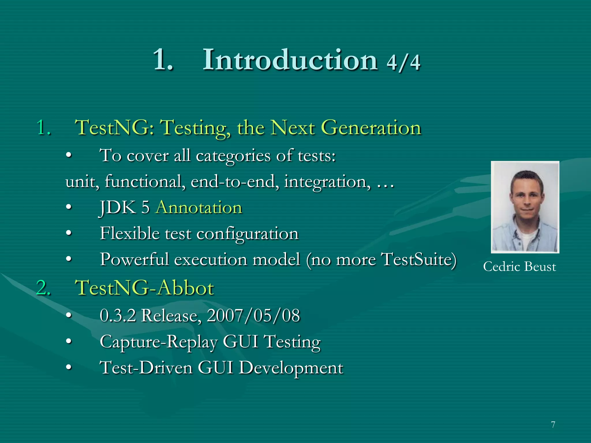 1. Introduction 4/4 1. TestNG: Testing, the Next Generation • To cover all categories of tests: unit, functional, end-to-end, integration, … • JDK 5 Annotation • Flexible test configuration • Powerful execution model (no more TestSuite) Cedric Beust 2. TestNG-Abbot • 0.3.2 Release, 2007/05/08 • Capture-Replay GUI Testing • Test-Driven GUI Development 7 