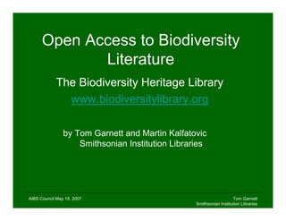 Open Access to Biodiversity
             Literature
            The Biodiversity Heritage Library
              www.biodiversitylibrary.org

                by Tom Garnett and Martin Kalfatovic
                    Smithsonian Institution Libraries




AIBS Council May 15, 2007                                            Tom Garnett
                                                  Smithsonian Institution Libraries