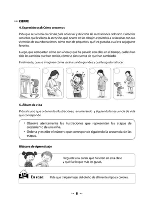 CLASE
                                               2

INICIO

1. Activación de la memoria

Para activar los conocimientos previos de sus alumnos y alumnas, propóngales sentarse
en círculo con las hojas traídas de tarea y, a partir de la observación de ellas, comentar los
procesos de cambio que ocurren en la naturaleza.

Recuerde estimular la expresión oral, brindando oportunidades para que todos participen
y expresen sus opiniones, realizando las siguientes preguntas u otras que usted considere
pertinentes.

Cuénteles que en esta clase describirán características de los hojas que trajeron, leerán en
coro un poema y aprenderán una nueva letra, la t.


 • 	¿Cómo son las hojas? ¿Qué características tienen?
 • 	¿En qué se parecen? ¿En qué son diferentes?
 • 	¿Por qué cambian de color?
 • 	¿Por qué se caen de los árboles?
 • 	¿Conoces algunos árboles a los que no se les caigan sus hojas? ¿Cómo se llaman?

2. Collage del otoño

Invite a su curso a realizar un collage con las hojas recolectadas y a pegarlas en una cartulina
o papel kraft .

Pida que titulen el collage, escríbalo usted y expóngalo en algún lugar visible de la sala.



 • 	Elabora con tus compañeros
 	 un collage con las hojas
 	 recolectadas y pégalas
 	 en un papel grande.

 • 	Inventen un título para el collage.



                                               
 