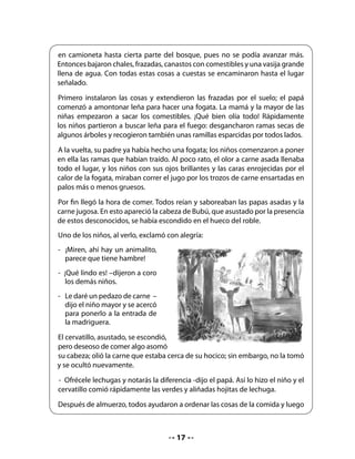 los niños salieron a explorar en busca de frutas y flores silvestres. Entonces, salió
  Bubú corriendo graciosamente tras ellos.
  	
  Pasó un rato; el calor no era tan intenso, y como los niños no regresaban, los
  papás y la abuelita decidieron llevar las cosas hasta la camioneta y salir en busca
  de los pequeños que seguramente estarían junto al río. Y tal como lo pensaron,
  lo hicieron. Al poco rato, el lugar estaba silencioso. Ya no se oía ni el griterío de
  los niños ni el ruido del motor.
  	
  Pasaron las horas. Ya la familia estaba en su casa, feliz, recordando la experiencia
  vivida un día de verano. Pero en los bosques, cuando llega la noche, suele soplar
  el viento. Y esa noche empezó a correr uno que botó hojas y avivó las brasas
  que estaban ocultas bajo las cenizas. Cayeron hojas y comenzó a arder el roble
  donde vivía Bubú. En muy poco rato el árbol era solo un leño negro, consumido
  por el fuego.
  	
  Afortunadamente, Bubú se había entretenido
  a orillas del río mirando saltar a los vistosos
  salmones. Cuando regresó, encontró que su
  casa no estaba; el fuego la había destruido.
  Pero como era un cervatillo animoso,
  comenzó a correr y saltar en busca de otro
  tronco que le sirviera de casa.




  En: Teresa Clerc M., Miguel Moreno M.,
  Esther Precht B. Tesoro de la infancia 3,
  Antología. Editorial Universitaria, 1992




6. Profundización de la comprensión: Después de leer

Invite a los niños a comparar el contenido del cuento con lo que se imaginaron antes de
escucharlo. ¿Acertaron? ¿Cómo hicieron para imaginar correctamente el contenido? ¿Se
equivocaron? ¿Por qué creen que no imaginaron correctamente?

Para desarrollar la comprensión del cuento, le sugerimos que los alumnos se enfrenten
siempre a preguntas de tres tipos: literales, inferenciales y personales.




                                              18
 