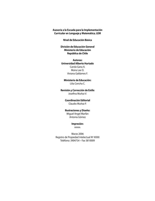 Asesoría a la Escuela para la Implementación
 Curricular en Lenguaje y Matemática, LEM

         Nivel de Educación Básica

       División de Educación General
          Ministerio de Educación
             República de Chile

                 Autoras:
       Universidad Alberto Hurtado
               Carola Gana A.
                Moira Lee O.
            Viviana Galdames F.

         Ministerio de Educación:
              Lilia Concha C.

       Revisión y Corrección de Estilo
              Josefina Muñoz V.

           Coordinación Editorial
             Claudio Muñoz P.

           Ilustraciones y Diseño:
             Miguel Angel Marfán
               Antonia Gómez

                 Impresión:
                   xxxxx.

                 Marzo 2006
  Registro de Propiedad Intelectual Nº XXXX
      Teléfono: 3904754 – Fax 3810009
 
