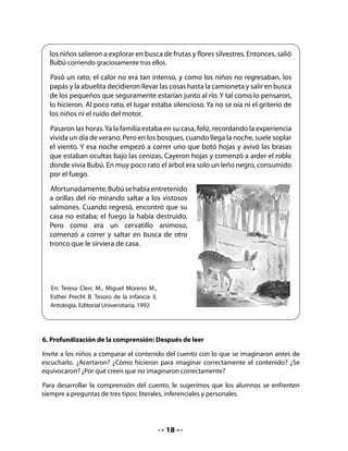 Priorice especialmente las de segundo y tercer tipo. Para esto, lea cada una de las preguntas,
dejando un tiempo para que piensen y respondan.

Verificación de hipótesis:

    • 	¿El cuento se trataba de lo que imaginaste?
    • 	¿Por qué sí? ¿Por qué no?
    • 	¿Qué hiciste para imaginarte el cuento?
Preguntas del “Ahí mismo”: Literales

    • 	¿Dónde fue de paseo la familia?
    • 	¿Qué pasó en el bosque?
Preguntas del “Pensar y buscar”: Inferencias simples

    • 	¿Por qué se produjo el fuego en el bosque?
    • 	¿Cómo se salvó Bubú del fuego?
Preguntas de “En mí mismo”: Las respuestas están en el propio conocimiento

    • 	¿Qué habrías hecho tú en el lugar de los niños?
    • 	Si estuvieras con Bubú, ¿qué le preguntarías?
    • 	¿Es importante cuidar los bosques y la naturaleza? ¿Por qué?
7. Jugar a escribir


    • 	¿Recuerdas el título del cuento?    Repásalo.




CIERRE

8. Dramatización del cuento

Ayude a niñas y niños a organizarse. Pídales que recuerden qué personajes había en el
cuento y anótelos en la pizarra.


                                             19
 