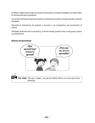 CLASE
                                                4


INICIO

1. Activando la memoria

Para evocar la historia leída, pida a niños y niñas parafrasear (relatar con sus propias palabras)
el cuento La casita del cervatillo. Invítelos a pedir la palabra y respetar turnos.

Comparta con el curso el propósito de esta clase: dibujar los hechos principales del cuento
siguiendo la secuencia, leer las instrucciones para hacer un almácigo y escribir un registro
de observación.

DESARROLLO

2. Secuencia de hechos

Pida que dibujen los tres principales eventos o hechos del cuento, según el orden en que
ocurrieron y que escriban el nombre del personaje principal: Bubú.



    ¡Vamos a dibujar la historia!


       1                             2                             3




                                               21
 