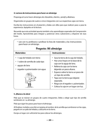 • 	 Ahora haremos el almácigo;
    sigue los pasos de las                Yo:
    instrucciones que leíste.

  • 	 Escribe en una tarjeta el
    nombre de la semilla que              Sembré:
    sembraste, pégala en un palo
    de helado y colócala en la            Fecha:




CIERRE

6. Escribir registro

Comente con el curso la experiencia: qué les pareció, qué cuidados tienen que tener, cómo
se van a organizar para cuidar los almácigos y que harán para observar el proceso.

Propóngales llevar un registro que irán completando durante el proceso de crecimiento de
las plantas.


    • 	Dibuja cómo hiciste tu almácigo.
    • 	Escribe tu nombre y la fecha.
                           Registro de Observación Nº 1

                                                          Día 1
     Nombre:



     Fecha:

     Semilla:




                                          24
 