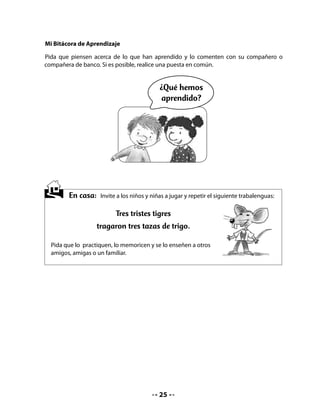 CLASE
                                             5


INICIO

1. Activando la memoria

Con el fin de activar los conocimientos previos, realice un cuadro de anticipación, cópielo
en el pizarrón y vaya completando con las respuestas del curso. Recuerde la importancia de
dar la palabra a quienes son más tímidos para que participen.

Pregúnteles qué saben sobre el concepto contaminación y qué les gustaría aprender.

Lea en voz alta lo que registró.

Cuénteles que en la clase de hoy aprenderán una canción, inventarán un lema para formar
la brigada ecológica, aprenderán la letra b y leerán y dibujarán palabras que empiecen con
esta letra.


    • 	Escucha, piensa y responde lo que tu profesora preguntará.
                                   CONTAMINACIÓN
               Lo que sabemos                         Lo que queremos saber




DESARROLLO

2. Aprendiendo una canción

Invite a aprender la canción Los guardianes, con la música de Los Bochincheros.

Lea la letra con el curso y vaya entonando la canción por estrofas.



                                            26
 