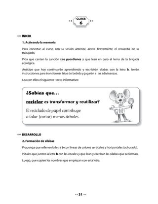 B
  • 	 Rellena la letra B con                                          a
  	 líneas de colores
  	 verticales y horizontales.                                        e

  • 	Junta la letra con las                                           i
  	 vocales y forma sílabas.
                                                                      o            	

                                                                      u



3. Escritura de sílabas

Invite a sus alumnos y alumnas a observar los dibujos, nombrarlos de izquierda a derecha
y escribir las sílabas que faltan para completar cada palabra.




           Los        tones        Las be       das              El       te




            El       surero          El        rro           La a          ja




             El ca        llo       Las        litas        La        cicleta


                                          32
 