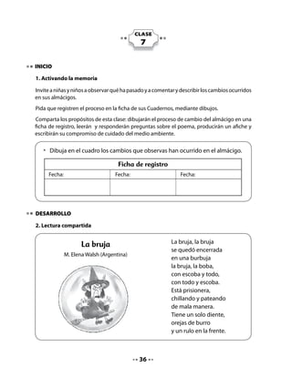 Realice la lectura compartida de acuerdo a las instrucciones habituales.

Comprensión:

Realice las siguientes preguntas para construir significado:


  • 	 Si la bruja hubiera sido un duende, ¿qué habría pasado?
  • 	 ¿Por qué crees que está prisionera la bruja? ¿Qué hace una bruja?

Sonido final (rimas):

Invítelos a desarrollar la siguiente actividad:


    • 	 Vamos a realizar nuestra lectura compartida y hoy diremos ALTO solo en
      las palabras que terminan igual.


Escriba en el pizarrón las palabras que terminan igual y que niñas y niños vayan señalando.
Por ejemplo, bruja – burbuja; boba – escoba. Invítelos a decir otras palabras que rimen.

3. Escritura manuscrita

Pida que, en parejas, comenten brevemente las ilustraciones del poema.

Luego, leen las preguntas y responden escribiendo la palabra que completa la respuesta.




       • 	 Observa los dibujos del poema.
       • 	 Responde las preguntas completando la respuesta.



                                                  37
 