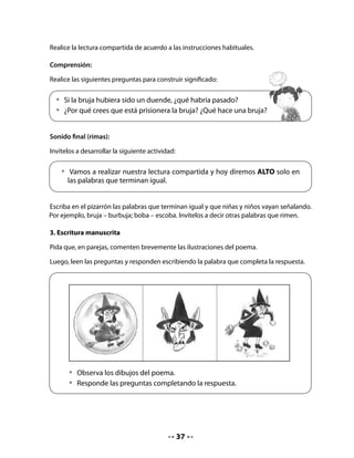 1. ¿Dónde está la bruja?

  La bruja está encerrada en una                                                        .
  2. ¿Cómo es la bruja?

  La                                    tiene orejas de burro.
  3. ¿Qué está haciendo la bruja?

  La bruja está chillando y                                                                  .

4. Producción de textos

Cuénteles que el día 5 de junio se celebra el “Día mundial del medio ambiente”.

Propóngales hacer afiches para realizar una campaña en la escuela sobre el cuidado del
medio ambiente.

Pídales que se junten en grupos de cuatro integrantes y se organicen para el trabajo.

Recuérdeles qué es un afiche y cómo se escribe.


    Un afiche es una lámina de papel u otro material de grandes medidas, con un mínimo
    de elementos destinados a llamar la atención de los destinatarios sobre algún tema.
    Es muy importante el tipo de letra y los colores, ya que debe ser entendido con
    facilidad y atraer la atención.



Apóyelos escribiendo los pasos a realizar en el pizarrón y lea con el curso la secuencia de
acciones.

    • 	 planificar las ideas que se escribirán;
    • 	 redactar un mensaje corto;
    • 	 realizar la ilustración;
    • 	 organizar la distribución de la ilustración y el texto escrito (mensaje) en el soporte 	
       utilizado (hoja grande, cartón, etc.).

Revise la escritura en cada grupo y entregue la cartulina para la reescritura.




                                                38
 