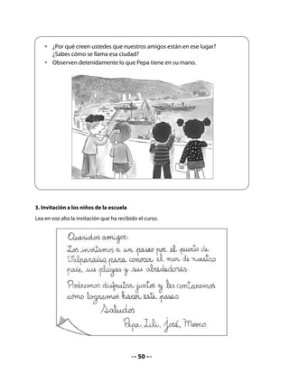 Invite a su curso a comentar el contenido de la invitación y vea que todos participen.
Analice con sus alumnos la posibilidad de realizar un paseo a Valparaíso u otro lugar cercano
a su escuela, que tenga mar o río, donde niñas y niños puedan observar la importancia que
tiene el agua en sus formas naturales, tanto para los seres humanos como para todos los
seres vivos.

4. Planificación del paseo




Lea con el curso el diálogo anterior y propóngales escribir la solicitud de permiso para hacer
el paseo a la dirección del colegio.

5. Escribir una carta a la dirección
Invite a sus alumnos a jugar a escribir la carta para solicitar permiso a la dirección de la
escuela. Indíqueles que pueden apoyarse en las palabras que ya están escritas en el modelo
de invitación.
Si la ciudad donde se encuentran tiene alguna particularidad en relación con un puerto,
una actividad marítima u otro, es importante que usted lo destaque en este momento de
la clase.
Escriba en el pizarrón el nombre de la directora o director del colegio y el nombre del lugar
que han elegido por tener un río, un lago o mar.
Redacte el mensaje en el pizarrón en conjunto con sus alumnos, para que luego cada uno lo
copie en su Cuaderno.


                                             51
 