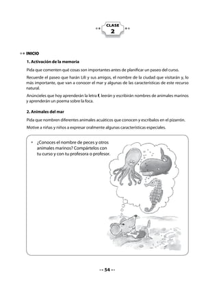 3. Leer y dibujar
Pida a los niños y niñas que completen los cuadros dibujando en ellos el animal que aparece
escrito.


    •	   Lee el nombre de estos animales y dibújalos.




                      atún                                  pulpo




                       foca                                 delfín



DESARROLLO
4. Lectura compartida
Interrogación del texto:
Invite a sus alumnos y alumnas a observar la ilustración y a decir de qué creen que tratará
este poema.
Modele la lectura y luego invítelos a hacer una lectura coral con usted. Puede hacerlo en
grupos separados de niñas y niños, con voz de foca, de ballena, etc.




                                            55
 