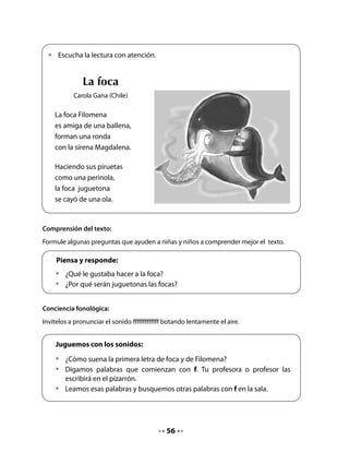 Pida a su curso que busquen en la sala letrada palabras que contengan la letra en estudio.
Lea con los niños y niñas las palabras que encontraron.
Finalmente, anuncie que hoy aprenderán la letra f.

Conciencia sintáctica:
Lea en voz alta la primera frase y ofrezca un ejemplo de cambio en el orden de las palabras.
Invite a sus alumnos y alumnas a realizar la actividad con otra oración. Destaque que una
oración se puede modificar cambiando el orden de sus elementos, pero sin alterar su
sentido.


   Lo digo al derecho, lo digo al revés…
   •	   ¿De qué otra forma podemos decir la siguiente oración sin que cambie su
        sentido?
   Ejemplo: La foca juguetona o La juguetona foca

   •	   Se cayó de una ola:

   •	   Es amiga de una ballena:


5. Secuencia del poema
Pida a su curso que completen un cuadro con la secuencia de las acciones que presenta el
poema. Si es necesario, repita la lectura y haga un ejercicio en forma oral para que puedan
seleccionar cuatro acciones de manera colectiva.


   •	   Dibuja en cada cuadro algo que ocurre en el poema.
   •	   Luego, escribe debajo una palabra que represente lo que dibujaste. Recuerda
        que puedes utilizar las mismas palabras del poema. Observa el ejemplo:




        amigas

                                            57
 