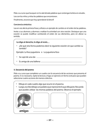 6. Presentación de la letra F
Recuerde destacar las diferentes modalidades de escritura de la letra; le sugerimos ofrecer
un especial apoyo por la dificultad que tiene el trazo de la minúscula.
Presente la palabra clave para la letra f, léala en conjunto con sus alumnos y colóquela en el
muro de la sala, al lado de las otras letras aprendidas.




                             F	 	       	             	     f

7. Formar y leer sílabas con F
Pida que observen la letra F y la rellenen con distintas líneas de colores, hasta que quede
completa.
Pídales que la junten con las vocales y que lean y escriban las sílabas que se forman.
Invítelos a decir palabras que empiezan con las sílabas formadas.


    •	   Rellena la letra F con líneas verticales y horizontales.
    •	    Junta la letra con las vocales y forma sílabas.




          F
    •	   En conjunto con tu curso, digan palabras que empiecen con las mismas
         sílabas.
                                                    a

                                                    e

                                                    i

                                                    o                            	

                                                    u




                                             58
 