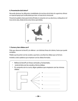 8. Identificar palabras que comienzan con F
Invite al curso a nombrar los objetos que aparecen dibujados en el fondo del mar.
Pida que marquen con una cruz solo aquellos que corresponden a palabras que comienzan
con f.


   •	   Marca con una cruz los objetos que empiezan con f.




CIERRE
9. Completar una oración
Invite a sus alumnos y alumnas a escribir las palabras que faltan para completar la oración.
Primero haga el ejercicio oralmente y luego pídales que escriban en sus Cuadernos.

    •    Completa la oración con las siguientes palabras:




            La foca                                               fue a la
                                                 a jugar con agua.


                                            59
 