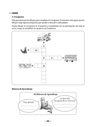 CLASE
                                            4


INICIO
1. Activación de la memoria
Retome el mapa de Chile y pida a un niño o niña que muestre alguno de los puertos
aprendidos la clase anterior.
Cuente a su curso que hoy crearán algunas adivinanzas sobre los peces que habitan en el
mar. Pueden hacerlas en forma oral y escribir la respuesta en el pizarrón.

2. Adivinanzas divertidas
Ofrezca un modelo proponiendo una o dos adivinanzas colectivas. Una vez que todos hayan
comprendido, organice a los niños en parejas para que continúen la actividad.
Escriba en el pizarrón el nombre compuesto de un pez, por ejemplo, pez espada.
Lea el nombre junto a sus alumnos y dígales que prepararán una adivinanza del tipo “cómo
soy, qué hago”.




               Soy un pez que corta,
               soy un pez peleador,
                                                             Soy el pez espada
           soy un pez largo y cortante.
                ¡Adivina quién soy!




Pida que lean el nombre de los peces que aparecen en su Cuaderno; si es necesario, pueden
repetir varias veces el nombre. Guíelos para que distingan las características de cada pez.
Recuérdeles el ejemplo que hicieron juntos, destacando que es importante dar dos o tres
pistas para que la otra persona pueda descubrir la adivinanza.




                                           67
 