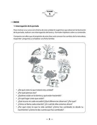 Léales el título de la unidad: La tierra vive y cambia. Invite al curso a jugar a leer en coro el
título completo.

Recuérdeles que la tierra es de todos, que es importante valorar la naturaleza y que es
responsabilidad de cada uno cuidarla.

Pregunte quién puede leer el título.

2. Pienso y comparto

Invítelos a reunirse en parejas y a participar, para que niños y niñas puedan activar sus
experiencias previas en relación al texto que leerán.

Pida que tengan la portada del texto a la vista para que puedan observarla; cada participante
debe escuchar y responder una pregunta formulada por usted.




          • 	¿Qué estación del año te gusta más?
          	 ¿Por qué?




Cada alumno comparte con su pareja la respuesta a las preguntas y luego escucha la
respuesta de su compañera o compañero.

Al finalizar este intercambio, pida a dos o tres parejas que pongan en común aquellas
respuestas que más les llamaron la atención.



DESARROLLO

3. Escritura de palabras

Pida que, en parejas, observen las ilustraciones y reconozcan a que época del año pertenecen
y que comenten por qué piensan eso.

Luego, que lean las palabras escritas en el recuadro. Finalmente, que copien la palabra
correspondiente a la estación dibujada en cada recuadro.




                                               
 