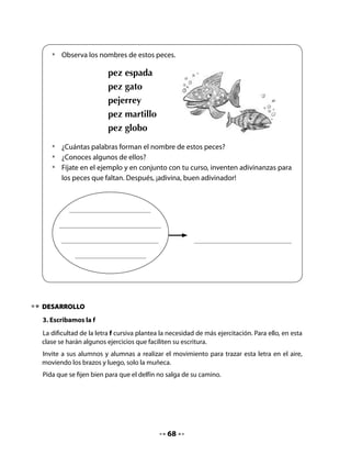 •	       Mira el dibujo del delfín.
   	        Imita el movimiento del agua
   	        cuando da un salto.




       •	   Repasa la línea punteada de las letras f. Luego, escribe cinco veces esta
            letra.




4. Lectura activa de un texto informativo
Prepare la lectura de este texto informativo sobre la capacidad de comunicarse que tienen
los delfines.
Pregunte a los niños y niñas qué saben de los delfines, si los han visto alguna vez. En el
texto aparece el concepto de “ultrasonido”; averigüe qué saben sobre esto y aclárelo, si es
necesario.


   •        Escucha atentamente la lectura.


                   ¿Sabías qué?
    Los delfines son animales acuáticos
   que emiten ultrasonidos que pueden
   ser escuchados por otros delfines a miles
   de kilómetros de distancia.
    El agua del mar es un buen canal de transmisión que les permite
   comunicarse.



                                              69
 