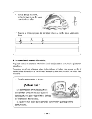 Piensa y responde:

                             • 	 ¿Cómo crees que se comunican los delfines desde
                                 lugares lejanos?
                             • 	 ¿Por qué el agua les sirve para comunicarse?
                             • 	 ¿Qué mensajes crees tú que se envían los delfines?

5. Juguemos a escribir
Invite a su curso a imaginar el diálogo de estos dos delfines y a intentar escribirlo en los
espacios.


   •	  Imagina lo que están conversando estos dos delfines. ¿Se contarán chistes?
       ¿Se contarán noticias de la familia? ¿Qué se dirán?
   • 	 Escribe en los espacios lo que tú crees que se dicen.




Recuerde que la actividad de jugar a escribir implica que los niños utilicen los recursos que
poseen para intentar escribir. Probablemente, utilizarán mayúsculas, minúsculas, algunos
“garabatos” o esbozos de escritura. En esta actividad lo importante no es el conocimiento de
la escritura convencional, sino la actitud de producir un texto escrito de manera placentera.


                                            70
 