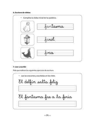 CIERRE
8. Escribe y completa
Este ejercicio consiste en fijarse en la letra inicial de cada dibujo para completar la palabra
que falta.
Si el juego les resulta entretenido, pueden trabajar en grupo para continuar el juego con
otras palabras y dibujos.


   •	   Escribe la letra inicial de cada dibujo y completa la oración.




                 El delfín vive en el




                 En el agua está la


Bitácora de Aprendizaje


                           Mi Bitácora de Aprendizaje
           ¡YA HE
         APRENDIDO
        MUCHAS COSAS!        ¿Para qué me sirven?




                                             72
 