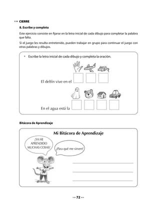 CLASE
                                              5


INICIO
1. Activación de la memoria
Ayude a sus alumnos y alumnas a recordar lo que aprendieron durante la semana.
Realice las siguientes preguntas:

            •	   ¿Qué hemos aprendido sobre los puertos?
            •	   ¿Qué hemos aprendido sobre animales marinos?
Informe a su curso que hoy leerán un cuento sobre la importancia del agua y elaborarán un
afiche.

2. Recordemos a nuestros amigos
Ayude a sus alumnos a recordar el paseo que realiza el curso de Pepa, Memo, Lili y José.
Lea todas las actividades que están escritas en el listado, coméntelas con el curso y luego
pídales que marquen con un número el orden en que ellos las realizaron.



  • 	¿Qué han hecho                 		         Compartir la colación
  	 nuestros amigos
  	 en su paseo a Valparaíso?       		         Preparar las mochilas
  • 	En el siguiente cuadro         		         Volver
  	 marca con un número
                                    	   1	     Pedir el permiso
  	 el orden en que ellos
  	 han realizado las               		         Subirse a un barco
  	 actividades. Observa            		         Conocer la municipalidad o un museo
  	 el ejemplo:
                                    		         Viajar en el bus
                                    		         Regresar al colegio
  • 	Puedes agregar                 	
  	   otras cosas que
  	   tú creas que pudieron         	
  	   haber hecho durante
  	   el paseo.




                                              73
 
