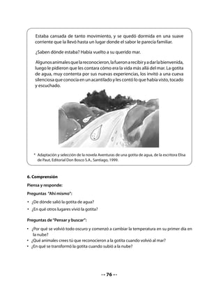 Preguntas de “En mí mismo”:
.   ¿Qué otros lugares te habría gustado que conociera la gotita de agua?
.   Si hubieras sido la gotita de agua, ¿qué les habrías contado tú a los amigos del mar?

7. Elaboración de un afiche
Converse con los niños sobre los afiches, pregúnteles para qué sirven y cuáles son sus
características principales.
Si tiene la posibilidad de mostrar uno, llame la atención sobre la relación entre las ilustraciones
y el mensaje del texto escrito. Muestre también la diagramación, que suele ser original y
creativa.
Invite a los alumnos a crear un afiche en grupo para promocionar la lectura del cuento en
otro curso, por ejemplo, el kinder.


    Pasos de la producción del afiche:

    1. 	 Planificación: Dé un tiempo para que los grupos decidan lo que quieren destacar
         del cuento para motivar a los alumnos de otro curso. Pase por cada grupo
         preguntando qué idea quieren poner en el afiche para que los otros niños se
         motiven para conocer el cuento.
    2. 	 Primera versión: Cuando los grupos ya tengan la idea del afiche, facilite una hoja
         para que puedan hacer un borrador del trabajo final; motívelos a dibujar lo más
         significativo del mensaje que quieren comunicar y ayúdelos a escribir para que
         puedan elaborar el afiche definitivo.
    3. 	 Revisión y reescritura: Invite a los grupos a revisar el borrador, a recibir sugerencias
         de sus compañeros y compañeras, así como las que usted les ofrezca. Entregue el
         material a cada grupo para que escriban la versión definitiva del afiche (lápices,
         cartulina, papel de tamaño grande).


CIERRE
8. Presentación de los trabajos
Pida que cada grupo presente su afiche al curso y expliquen por qué lo hicieron de esa
manera. Invítelos a llevar la exposición de sus afiches al curso que ellos escogieron (kinder
u otro).


     H           Pida que busquen en diarios o revistas, avisos publicitarios y los peguen
    Tarea        en sus Cuadernos.



                                                77
 
