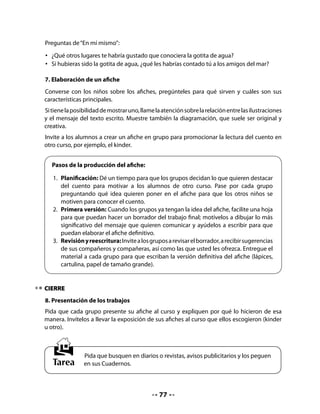 CLASE
                                            6


INICIO
1. Activación de la memoria
Invite a su curso a recordar la lectura de La gotita de agua, a través de una “Secuencia de
hechos”. Se trata de un organizador gráfico con la secuencia del texto.
Las preguntas del organizador ayudarán a los alumnos a recordar los hechos principales de
la historia y a poder secuenciarlos. En este nivel se recomienda completar el organizador en
la pizarra, en un trabajo colectivo.
Reproduzca el organizador y ofrezca “andamiajes” de apoyo a través de las preguntas que
aparecen a la derecha. Pídales que levanten la mano para responder y vaya completando
cada cuadro con la respuesta correspondiente. A través de esta actividad, sus alumnos irán
aprendiendo a distinguir entre hechos relevantes y accesorios y a expresarse de manera
sintética.

   •	   Completa los siguientes cuadros copiando del pizarrón.

                                              ¿En qué lugar
                                              estuvo primero
                                              la gotita de agua?




                                              ¿Hacia dónde
                                              subió un día la
                                              gotita de agua?



                                              ¿Dónde cayó
                                              cuando hizo
                                              mucho frío?                Invite a sus
                                                                         alumnos y
                                                                         alumnas a copiar
                                                                         en sus Cuadernos
                                              Finalmente,
                                                                         el contenido de
                                              ¿adónde volvió la
                                              gotita de agua?            los cuadros que
                                                                         usted escribió en
                                                                         el pizarrón.



                                            78
 