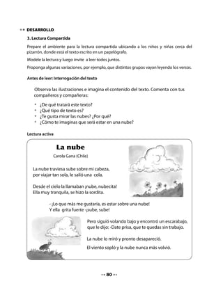 Comprensión del texto:
Realice preguntas como las siguientes u otras que usted estime adecuadas.

          •	   ¿Qué le pasó a la nube por andar sola?
          •	   ¿Adónde crees que se fue la nube?

Conciencia fonológica:
Cuente que jugarán a “pagar el pasaje en bus” con palabras que comiencen como nube. Pida
a un alumno o alumna que haga de chofer y que se pasee por la sala dejando subir (se toman
de su cintura) solo a quienes dicen una palabra que comience con n.


   Juguemos:

   •	 Juguemos a “pagar el pasaje del bus” con palabras que comienzan como
      “nube”.
   •	 Tómense de la cintura para jugar a hacer de chofer del bus; solo pueden
      subir quienes dicen una palabra que comience con n.
   •	 Lean el poema y digan ALTO cada vez que aparezca una palabra con n.




                                           81
 