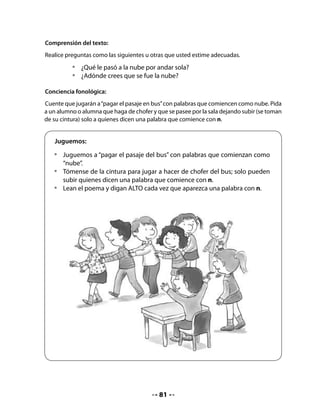 Formación de nuevas palabras:
Invite a su curso a formar nuevas palabras a partir de sílabas compuestas con las letras
conocidas. Pida que observen el ejemplo.


   •	   En parejas, formen nuevas palabras a partir de estas sílabas.
   •	   Unan dos o tres sílabas para formar una palabra. Observen el ejemplo:




                     no              la            ma          pi

                              fi              te          do

             lado




4. 	 Presentación de la letra N
	 y palabra clave

Presente la letra n en sus diferentes
modalidades y la palabra clave nube.
Después de leerla junto a su curso, coloque
la tarjeta en el muro de la sala donde
coloca habitualmente las palabras clave.



                                                   N	 	    	             	     n


                                              82
 