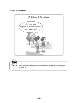 CLASE
                                           7


INICIO
1. Activación de la memoria
Pida que recuerden la letra que aprendieron el día anterior y que peguen en sus Cuadernos
las palabras recortadas que trajeron como tarea.

2. Leer y unir
Pida que lean las siguientes oraciones y tracen una línea para unirlas con el dibujo que
corresponda. Apoye a quienes aún tengan dificultades para leer.




         1. La luna ilumina el nido
         	 de palomas.




         2. Nena está en las nubes.




         3. Los delfines saltan.




         4. En Noruega y Chile
         	 hay salmones.




                                           87
 